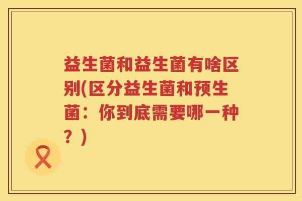 益生菌和益生菌有啥区别(区分益生菌和预生菌：你到底需要哪一种？)