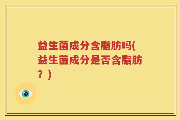 益生菌成分含脂肪吗(益生菌成分是否含脂肪？)