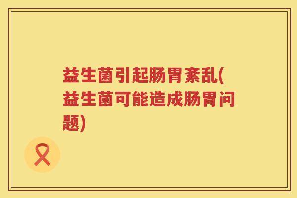 益生菌引起肠胃紊乱(益生菌可能造成肠胃问题)