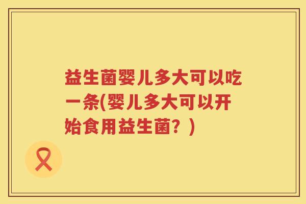 益生菌婴儿多大可以吃一条(婴儿多大可以开始食用益生菌？)