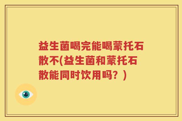 益生菌喝完能喝蒙托石散不(益生菌和蒙托石散能同时饮用吗？)