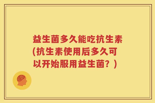 益生菌多久能吃抗生素(抗生素使用后多久可以开始服用益生菌？)