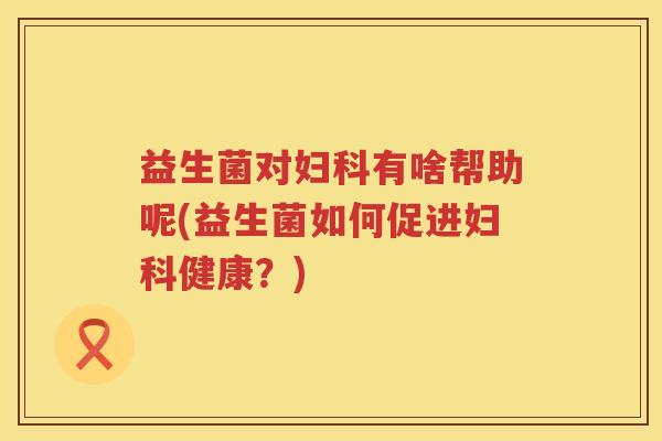 益生菌对妇科有啥帮助呢(益生菌如何促进妇科健康？)