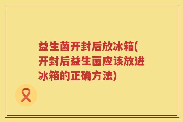 益生菌开封后放冰箱(开封后益生菌应该放进冰箱的正确方法)