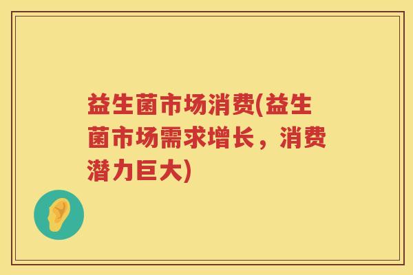 益生菌市场消费(益生菌市场需求增长，消费潜力巨大)