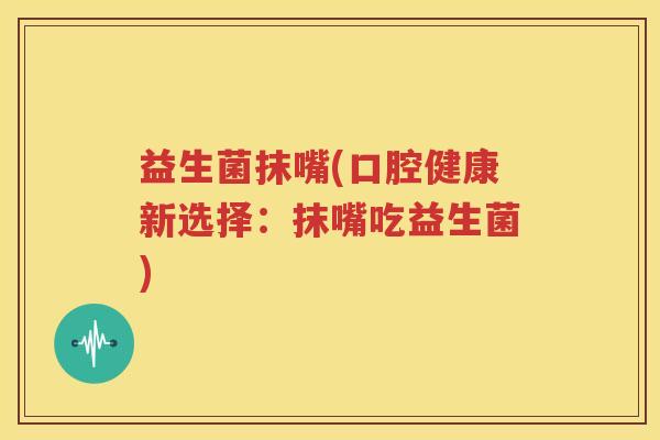 益生菌抹嘴(口腔健康新选择：抹嘴吃益生菌)