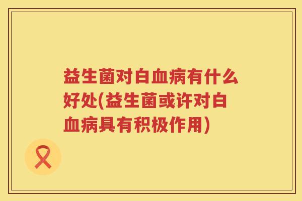 益生菌对白血病有什么好处(益生菌或许对白血病具有积极作用)