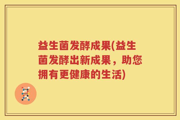 益生菌发酵成果(益生菌发酵出新成果，助您拥有更健康的生活)