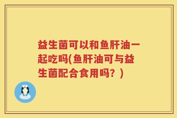 益生菌可以和鱼肝油一起吃吗(鱼肝油可与益生菌配合食用吗？)