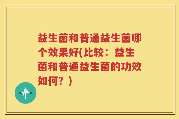 益生菌和普通益生菌哪个效果好(比较：益生菌和普通益生菌的功效如何？)