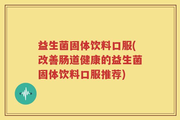 益生菌固体饮料口服(改善肠道健康的益生菌固体饮料口服推荐)