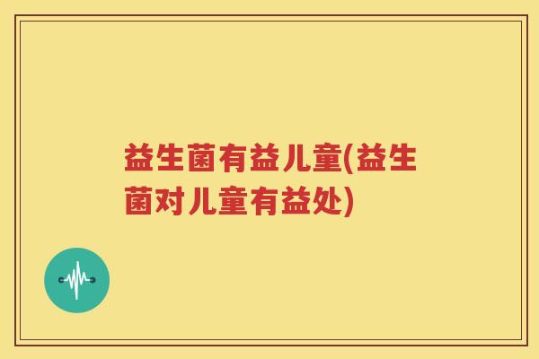 益生菌有益儿童(益生菌对儿童有益处)