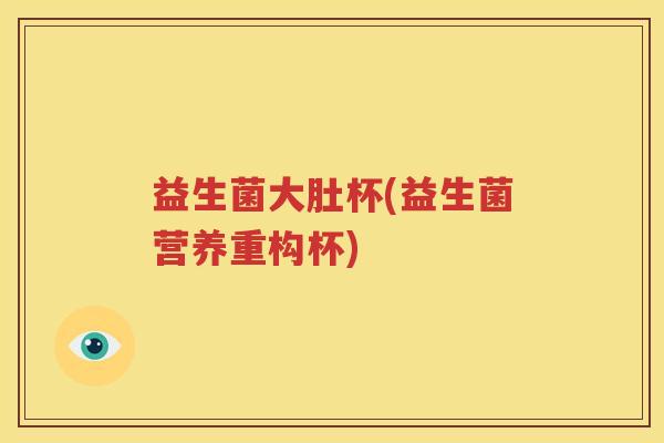 益生菌大肚杯(益生菌营养重构杯)