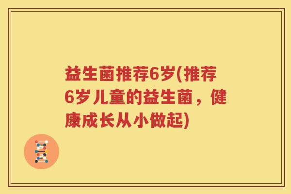 益生菌推荐6岁(推荐6岁儿童的益生菌，健康成长从小做起)