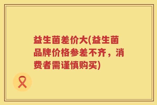 益生菌差价大(益生菌品牌价格参差不齐，消费者需谨慎购买)