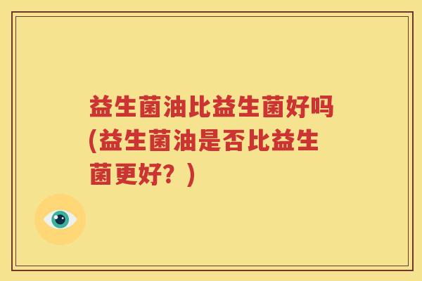 益生菌油比益生菌好吗(益生菌油是否比益生菌更好？)