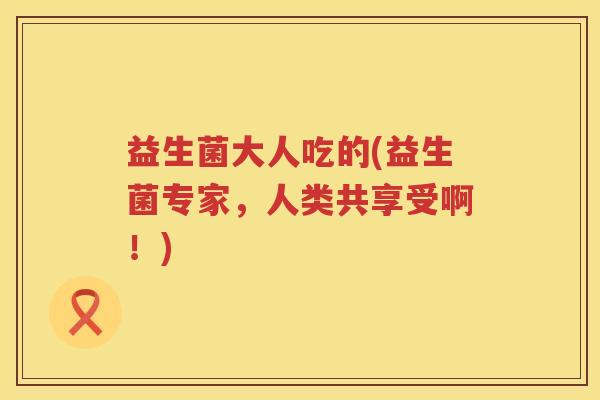 益生菌大人吃的(益生菌专家，人类共享受啊！)
