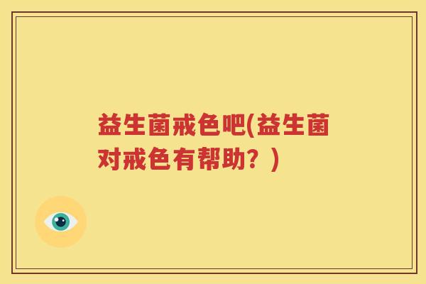 益生菌戒色吧(益生菌对戒色有帮助？)