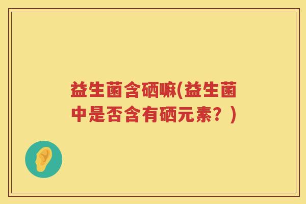 益生菌含硒嘛(益生菌中是否含有硒元素？)