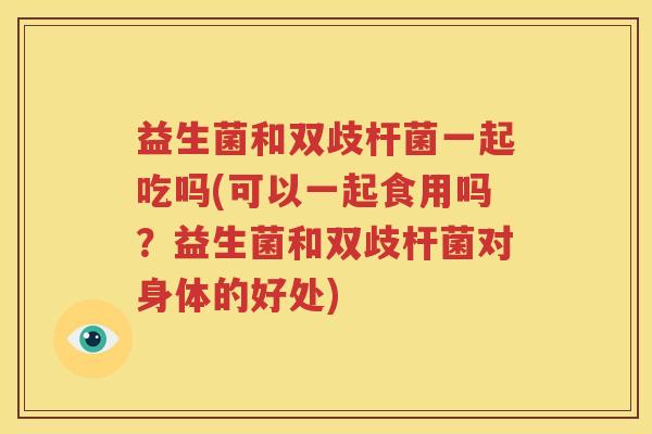 益生菌和双歧杆菌一起吃吗(可以一起食用吗？益生菌和双歧杆菌对身体的好处)
