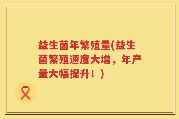 益生菌年繁殖量(益生菌繁殖速度大增，年产量大幅提升！)
