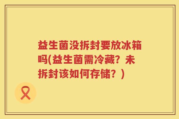 益生菌没拆封要放冰箱吗(益生菌需冷藏？未拆封该如何存储？)