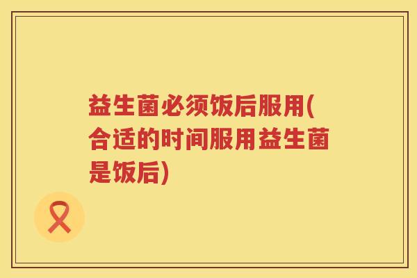 益生菌必须饭后服用(合适的时间服用益生菌是饭后)
