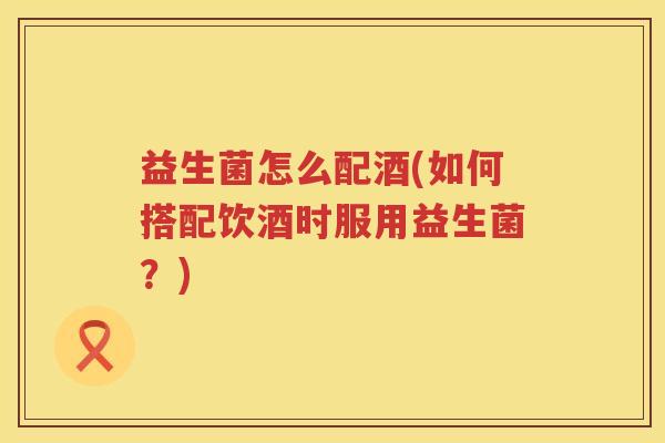 益生菌怎么配酒(如何搭配饮酒时服用益生菌？)