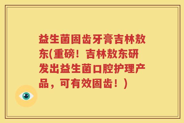 益生菌固齿牙膏吉林敖东(重磅！吉林敖东研发出益生菌口腔护理产品，可有效固齿！)