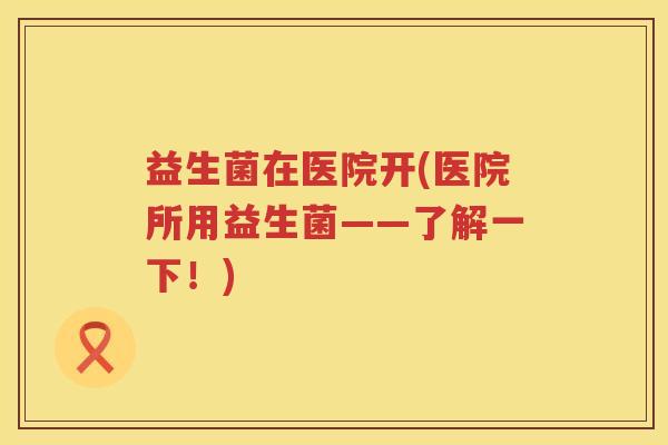 益生菌在医院开(医院所用益生菌——了解一下！)