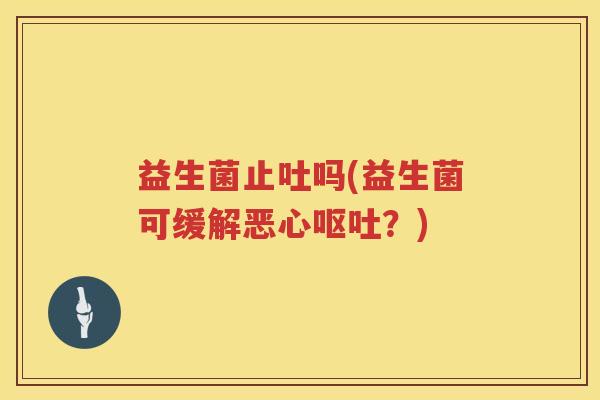 益生菌止吐吗(益生菌可缓解恶心呕吐？)