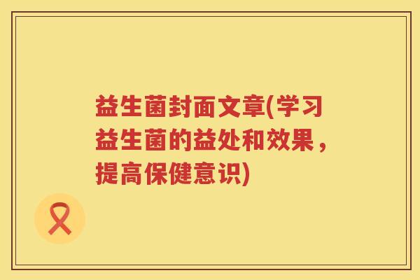 益生菌封面文章(学习益生菌的益处和效果，提高保健意识)