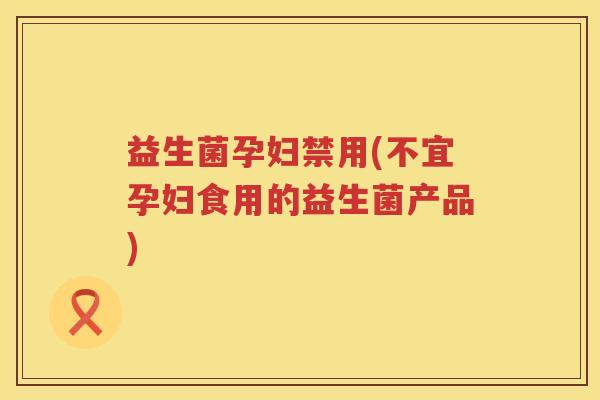 益生菌孕妇禁用(不宜孕妇食用的益生菌产品)