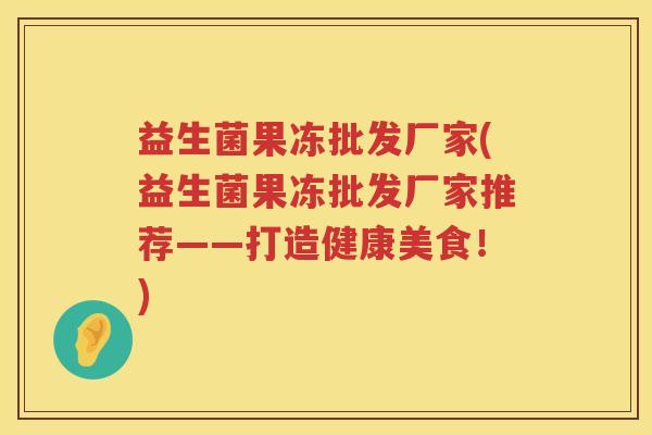 益生菌果冻批发厂家(益生菌果冻批发厂家推荐——打造健康美食！)