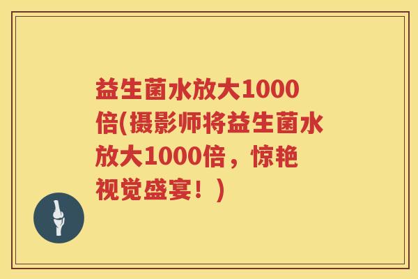 益生菌水放大1000倍(摄影师将益生菌水放大1000倍，惊艳视觉盛宴！)