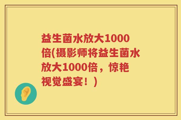 益生菌水放大1000倍(摄影师将益生菌水放大1000倍，惊艳视觉盛宴！)