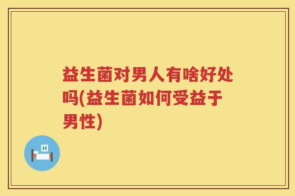 益生菌对男人有啥好处吗(益生菌如何受益于男性)