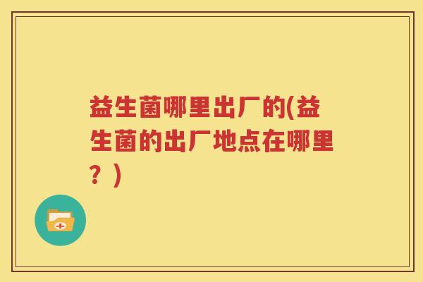 益生菌哪里出厂的(益生菌的出厂地点在哪里？)