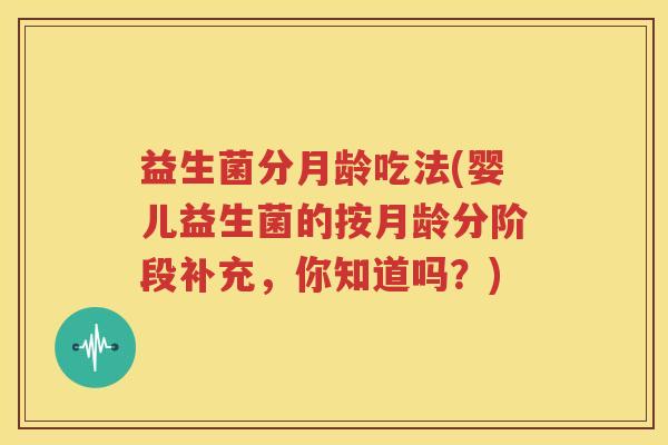 益生菌分月龄吃法(婴儿益生菌的按月龄分阶段补充，你知道吗？)