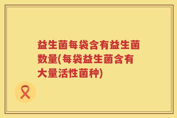 益生菌每袋含有益生菌数量(每袋益生菌含有大量活性菌种)