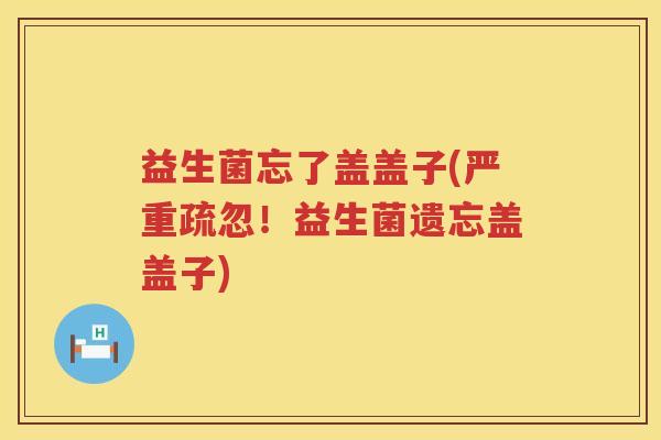 益生菌忘了盖盖子(严重疏忽！益生菌遗忘盖盖子)