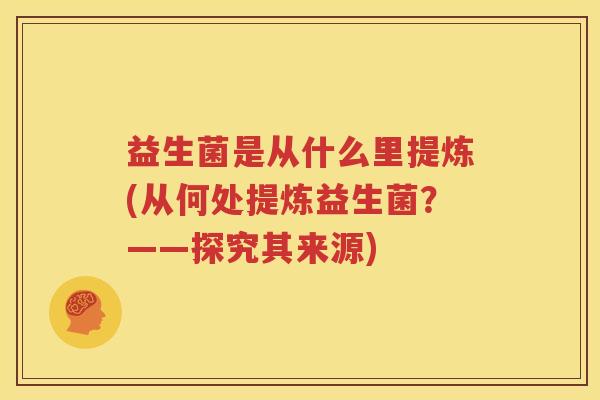 益生菌是从什么里提炼(从何处提炼益生菌？——探究其来源)