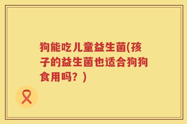 狗能吃儿童益生菌(孩子的益生菌也适合狗狗食用吗？)