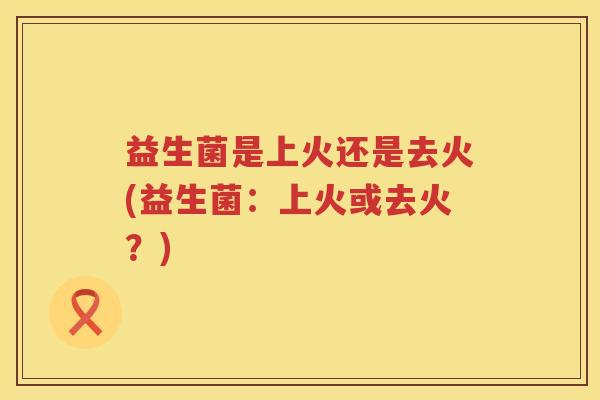 益生菌是上火还是去火(益生菌：上火或去火？)
