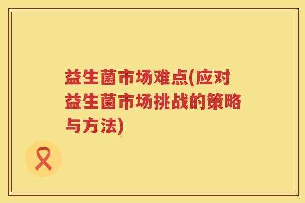 益生菌市场难点(应对益生菌市场挑战的策略与方法)