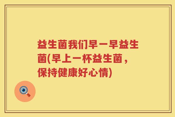 益生菌我们早一早益生菌(早上一杯益生菌，保持健康好心情)