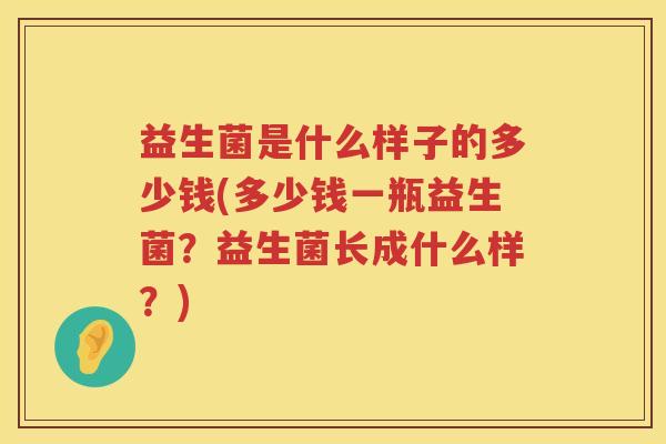 益生菌是什么样子的多少钱(多少钱一瓶益生菌？益生菌长成什么样？)