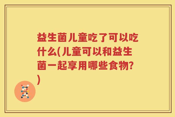 益生菌儿童吃了可以吃什么(儿童可以和益生菌一起享用哪些食物？)