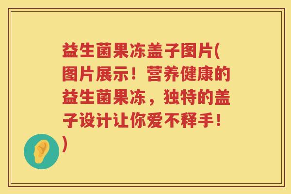 益生菌果冻盖子图片(图片展示！营养健康的益生菌果冻，独特的盖子设计让你爱不释手！)