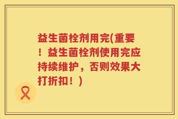 益生菌栓剂用完(重要！益生菌栓剂使用完应持续维护，否则效果大打折扣！)